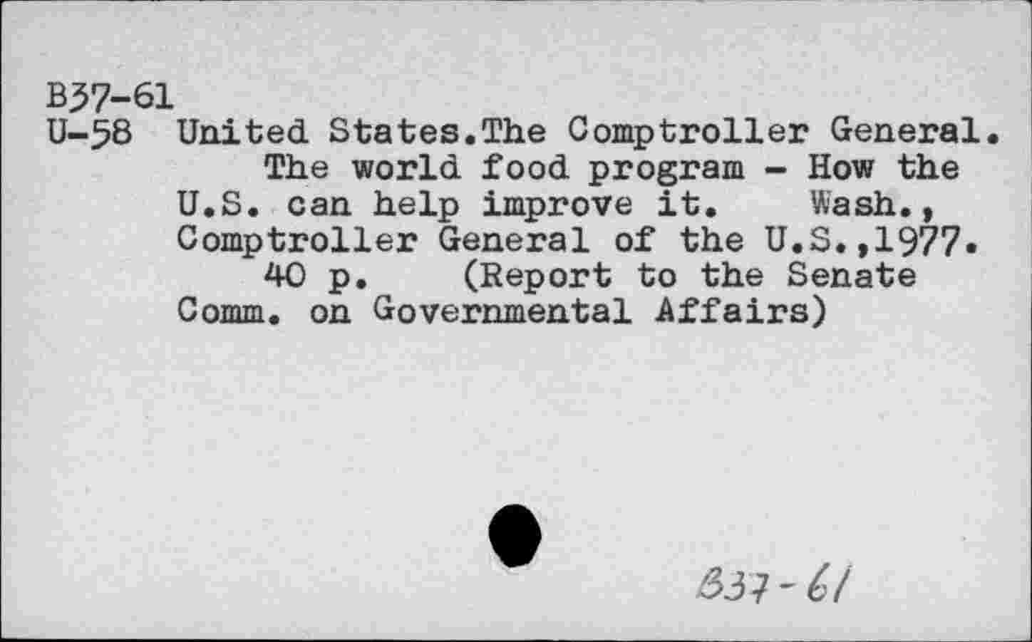 ﻿B37-61
U-5B United States.The Comptroller General.
The world food program - How the U.S. can help improve it. Wash., Comptroller General of the U.S.,1977«
40 p. (Report to the Senate Comm, on Governmental Affairs)
